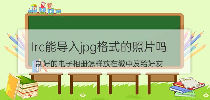 lrc能导入jpg格式的照片吗 制好的电子相册怎样放在微中发给好友？